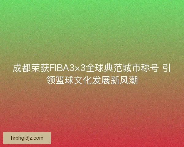 成都荣获FIBA3×3全球典范城市称号 引领篮球文化发展新风潮