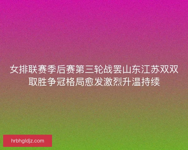 女排联赛季后赛第三轮战罢山东江苏双双取胜争冠格局愈发激烈升温持续
